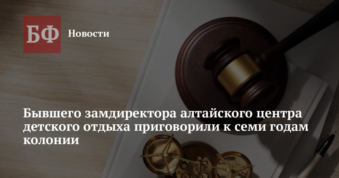 Бывшего замдиректора центра детского отдыха «Алтай» приговорили к семи годам колонии